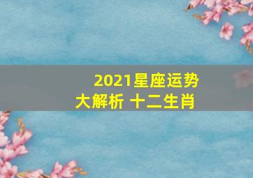 2021星座运势大解析 十二生肖